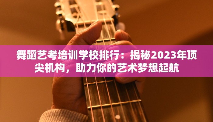 舞蹈艺考培训学校排行：揭秘2023年顶尖机构，助力你的艺术梦想起航