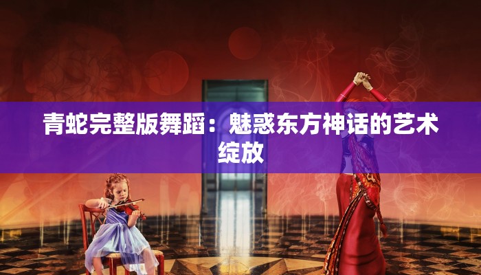 青蛇完整版舞蹈：魅惑东方神话的艺术绽放