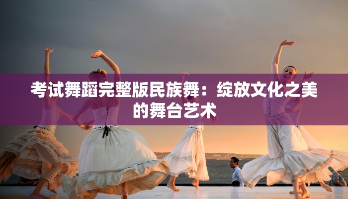 考试舞蹈完整版民族舞：绽放文化之美的舞台艺术