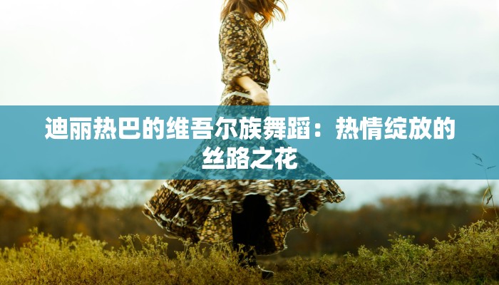 迪丽热巴的维吾尔族舞蹈：热情绽放的丝路之花