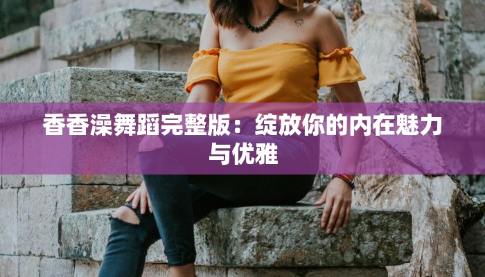 香香澡舞蹈完整版：绽放你的内在魅力与优雅