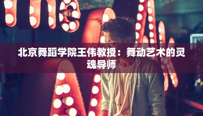 北京舞蹈学院王伟教授：舞动艺术的灵魂导师