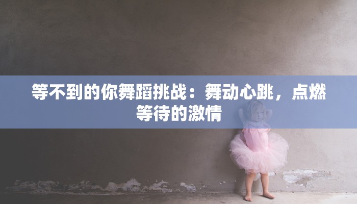 等不到的你舞蹈挑战:舞动心跳,点燃等待的激情 等不到的你舞蹈挑战:舞动心跳,点燃等待的激情