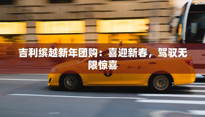 吉利缤越新年团购:喜迎新春,驾驭无限惊喜 吉利缤越新年团购:喜迎新春,驾驭无限惊喜
