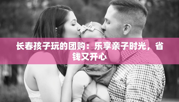 长春孩子玩的团购:乐享亲子时光,省钱又开心 长春孩子玩的团购:乐享亲子时光,省钱又开心
