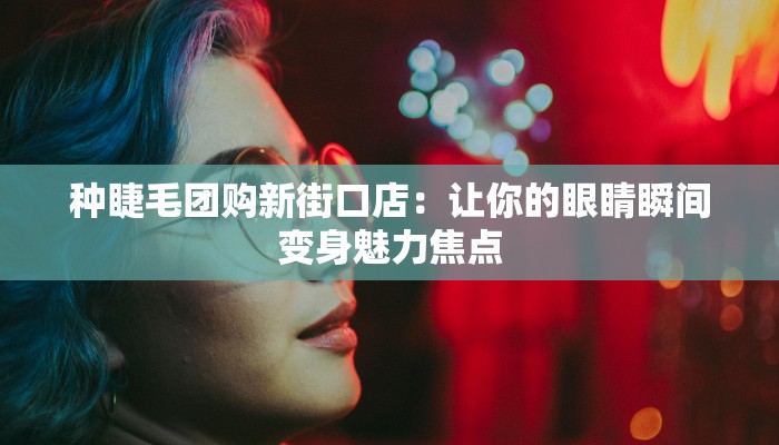 种睫毛团购新街口店：让你的眼睛瞬间变身魅力焦点
