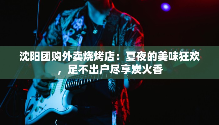 沈阳团购外卖烧烤店：夏夜的美味狂欢，足不出户尽享炭火香
