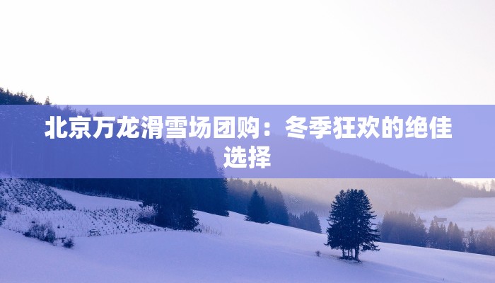 北京万龙滑雪场团购：冬季狂欢的绝佳选择