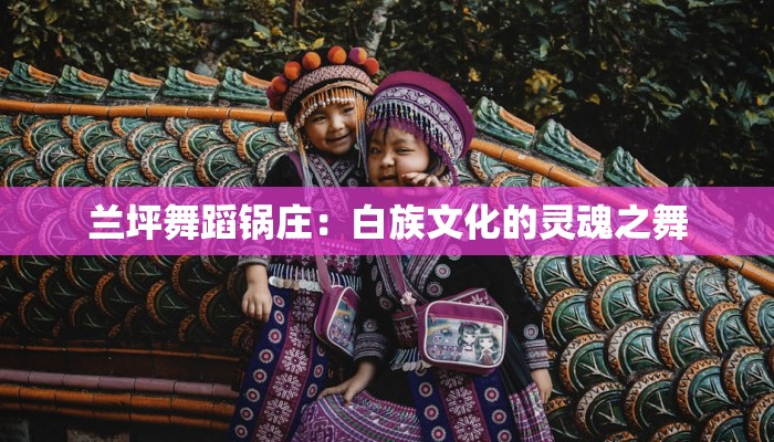 兰坪舞蹈锅庄：白族文化的灵魂之舞