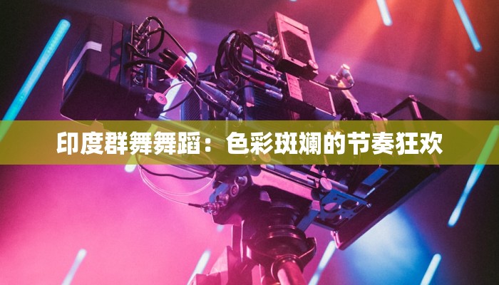 印度群舞舞蹈：色彩斑斓的节奏狂欢