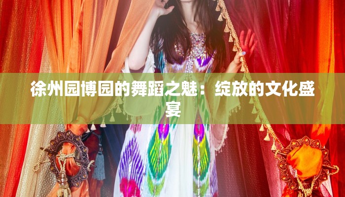 徐州园博园的舞蹈之魅：绽放的文化盛宴