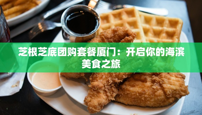 芝根芝底团购套餐厦门：开启你的海滨美食之旅