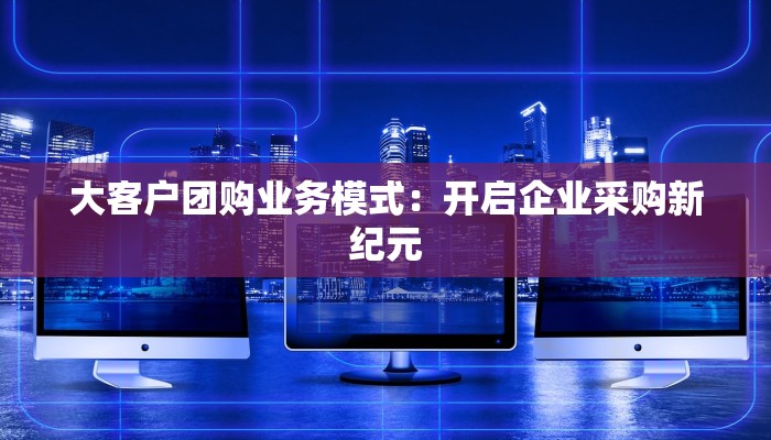 大客户团购业务模式：开启企业采购新纪元