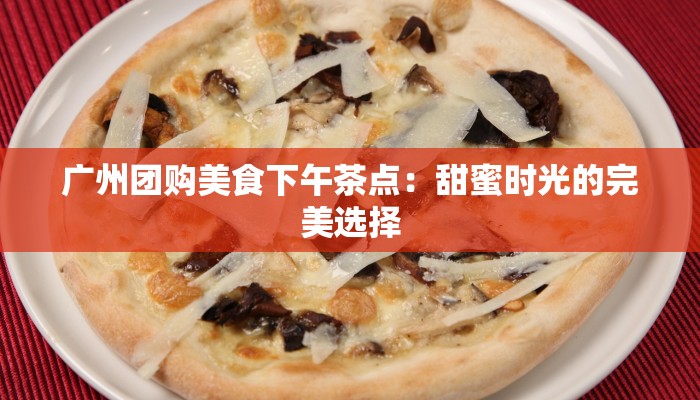 广州团购美食下午茶点：甜蜜时光的完美选择