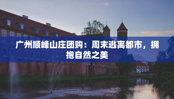 广州顺峰山庄团购：周末逃离都市，拥抱自然之美