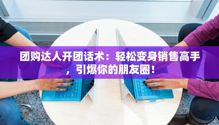 团购达人开团话术：轻松变身销售高手，引爆你的朋友圈！