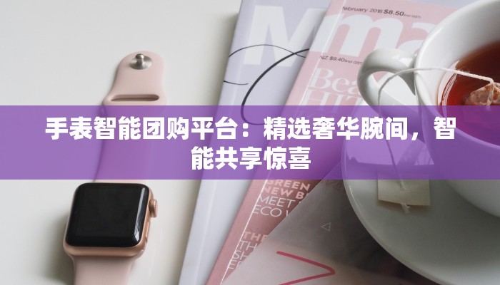 手表智能团购平台：精选奢华腕间，智能共享惊喜