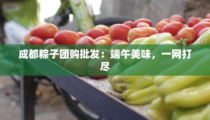 成都粽子团购批发：端午美味，一网打尽