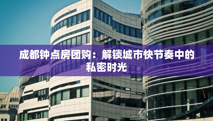 成都钟点房团购：解锁城市快节奏中的私密时光