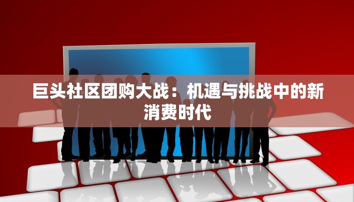 巨头社区团购大战：机遇与挑战中的新消费时代