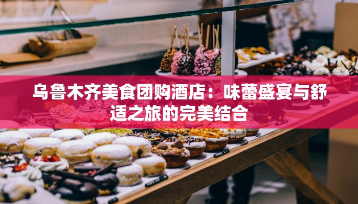 乌鲁木齐美食团购酒店：味蕾盛宴与舒适之旅的完美结合