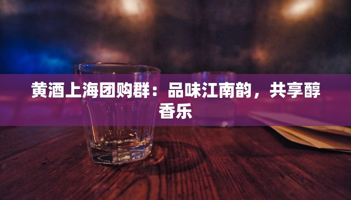 黄酒上海团购群：品味江南韵，共享醇香乐
