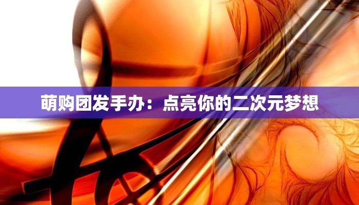 萌购团发手办：点亮你的二次元梦想