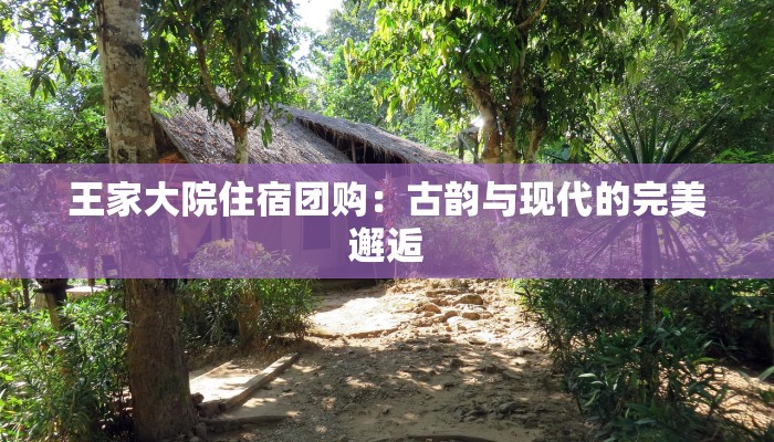 王家大院住宿团购：古韵与现代的完美邂逅