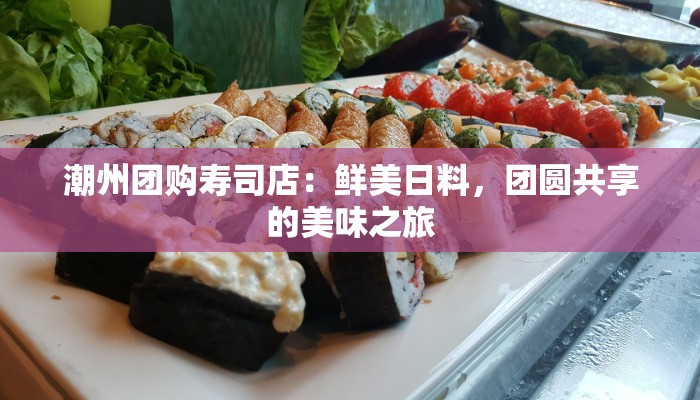 潮州团购寿司店：鲜美日料，团圆共享的美味之旅