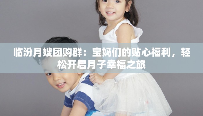 临汾月嫂团购群：宝妈们的贴心福利，轻松开启月子幸福之旅