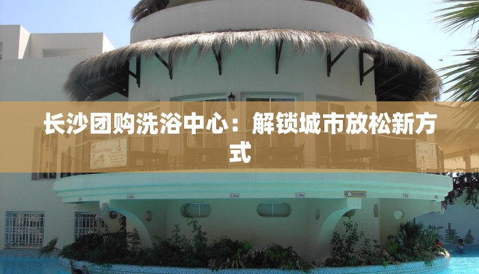 长沙团购洗浴中心：解锁城市放松新方式