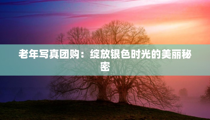 老年写真团购:绽放银色时光的美丽秘密 老年写真团购:绽放银色时光的美丽秘密