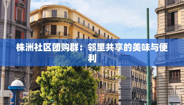 株洲社区团购群:邻里共享的美味与便利 株洲社区团购群:邻里共享的美味与便利