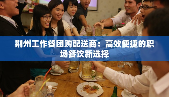 荆州工作餐团购配送商：高效便捷的职场餐饮新选择