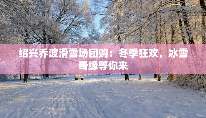 绍兴乔波滑雪场团购：冬季狂欢，冰雪奇缘等你来