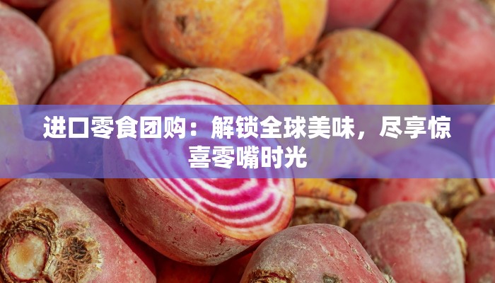 进口零食团购：解锁全球美味，尽享惊喜零嘴时光