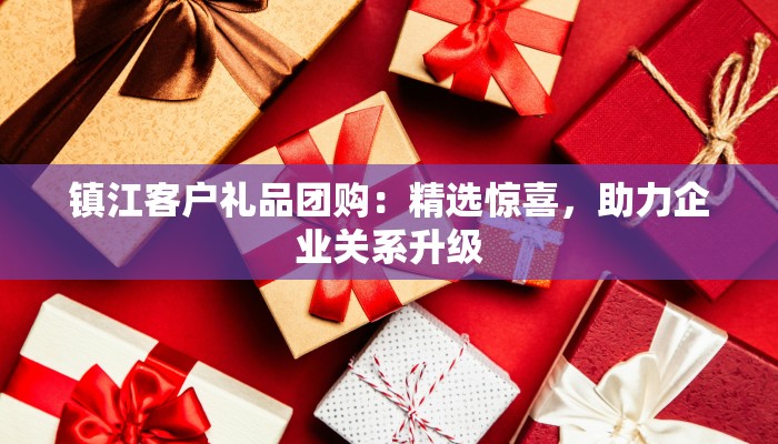 镇江客户礼品团购：精选惊喜，助力企业关系升级
