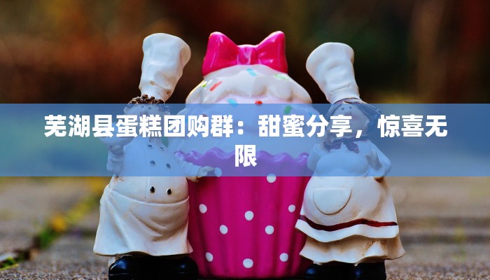 芜湖县蛋糕团购群：甜蜜分享，惊喜无限