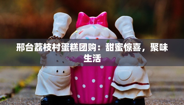 邢台荔枝村蛋糕团购：甜蜜惊喜，聚味生活