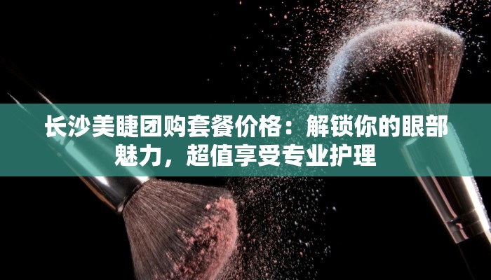 长沙美睫团购套餐价格：解锁你的眼部魅力，超值享受专业护理