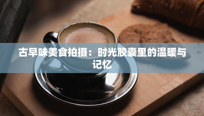 古早味美食拍摄：时光胶囊里的温暖与记忆