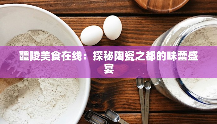 醴陵美食在线：探秘陶瓷之都的味蕾盛宴