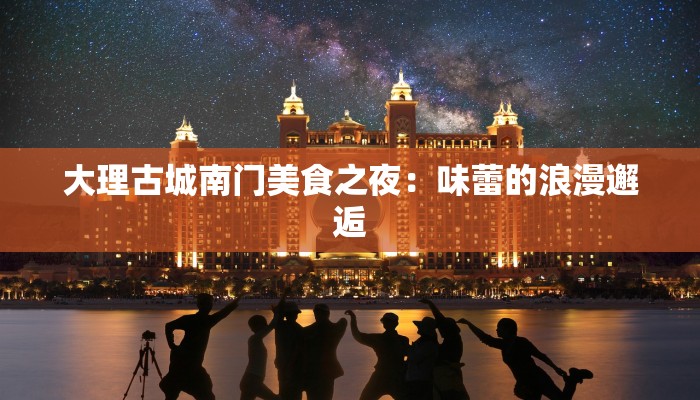 大理古城南门美食之夜:味蕾的浪漫邂逅 大理古城南门美食之夜:味蕾的浪漫邂逅