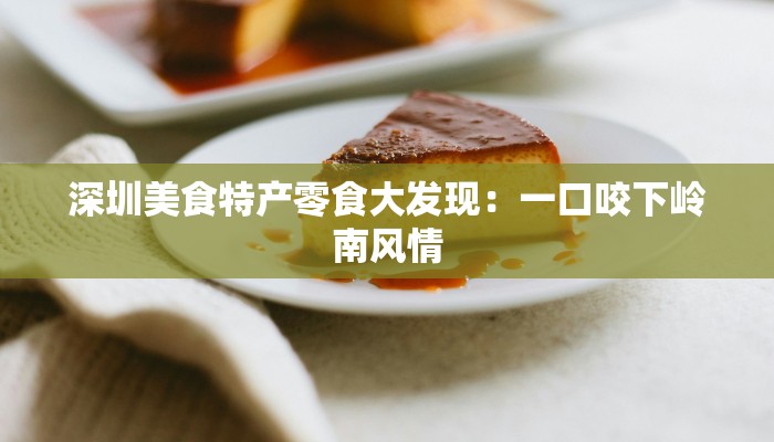 深圳美食特产零食大发现：一口咬下岭南风情