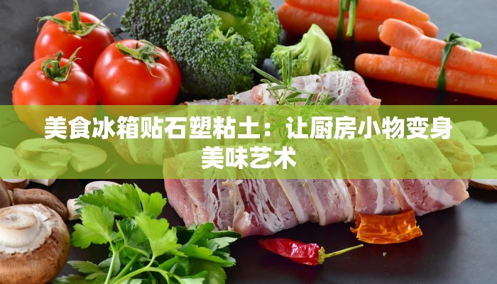美食冰箱贴石塑粘土：让厨房小物变身美味艺术