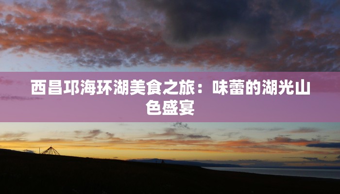 西昌邛海环湖美食之旅：味蕾的湖光山色盛宴