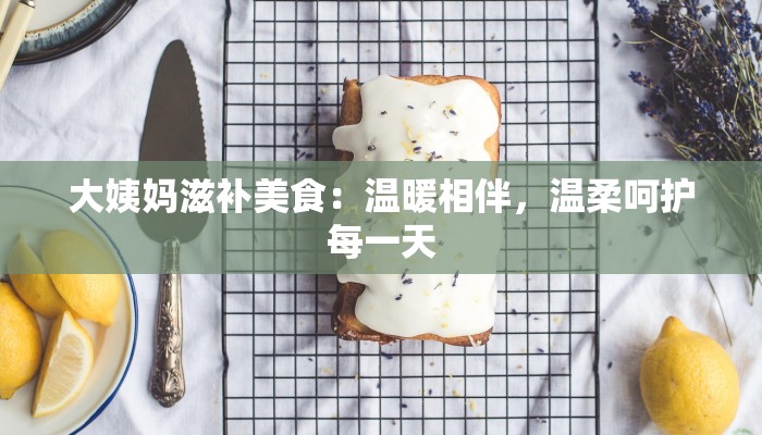大姨妈滋补美食：温暖相伴，温柔呵护每一天