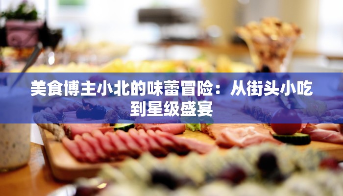 美食博主小北的味蕾冒险：从街头小吃到星级盛宴
