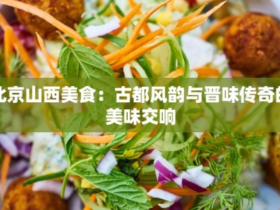 北京山西美食：古都风韵与晋味传奇的美味交响