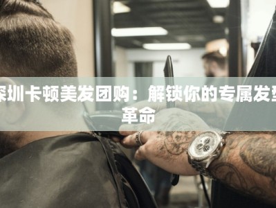 深圳卡顿美发团购：解锁你的专属发型革命